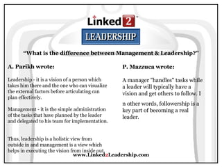 www.Linked 2 Leadership.com “ What is the difference between Management & Leadership?” A. Parikh wrote:   Leadership - it is a vision of a person which takes him there and the one who can visualize the external factors before articulating can plan effectively.  Management - it is the simple administration of the tasks that have planned by the leader and delegated to his team for implementation.  Thus, leadership is a holistic view from outside in and management is a view which helps in executing the vision from inside out. P. Mazzuca wrote:   A manager "handles" tasks while a leader will typically have a vision and get others to follow. I n other words, followership is a key part of becoming a real leader.  