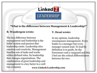 www.Linked 2 Leadership.com “ What is the difference between Management & Leadership?” B. Wondergem wrote:   The key difference between management and leadership is the belief system and passion that leadership emits. Leadership stirs emotion and creativity. Management handles sets of tasks and works within defined roles. Its leadership that changes organizations. The combination of great leadership and management is a key factor in a well run company. V. Desai wrote:   In my opinion, leadership encompasses management. Every leader is a manager but every manager cannot lead. To lead by definition is to guide, be the forerunner and a vanguard and this I feel are the critical differentiators between the two. 