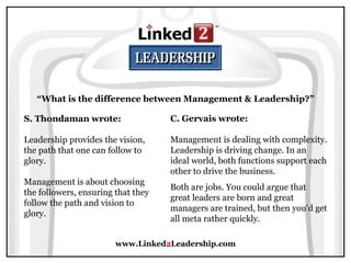 www.Linked 2 Leadership.com “ What is the difference between Management & Leadership?” S. Thondaman wrote:   Leadership provides the vision, the path that one can follow to glory.  Management is about choosing the followers, ensuring that they follow the path and vision to glory. C. Gervais wrote:   Management is dealing with complexity. Leadership is driving change. In an ideal world, both functions support each other to drive the business.  Both are jobs. You could argue that great leaders are born and great managers are trained, but then you'd get all meta rather quickly. 