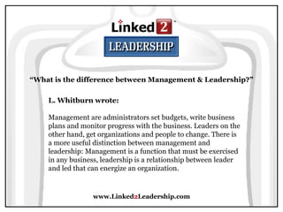 www.Linked 2 Leadership.com “ What is the difference between Management & Leadership?” L. Whitburn wrote:   Management are administrators set budgets, write business plans and monitor progress with the business. Leaders on the other hand, get organizations and people to change. There is a more useful distinction between management and leadership: Management is a function that must be exercised in any business, leadership is a relationship between leader and led that can energize an organization. 