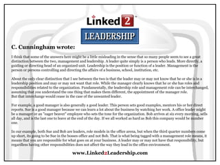 www.Linked 2 Leadership.com C. Cunningham wrote:   I think that some of the answers here might be a little misleading in the sense that so many people seem to see a great distinction between the two, management and leadership. A leader quite simply is a person who leads. More directly, a guiding or directing head of an organized unit. Leadership is the position or function of a leader. Management is the person or persons controlling and directing the affairs of a business, school, institution, etc.  About the only clear distinction that I see between the two is that the leader may or may not know that he or she is in a leadership position and may or may not want that role. While the manager clearly knows that he or she has roles and responsibilities related to the organization. Fundamentally, the leadership role and management role can be interchanged, assuming that you understand the one thing that makes them different, the appointment of the manager role.  But that interchange would cease in the case of the unwanted leader.  For example, a good manager is also generally a good leader. This person sets good examples, mentors his or her direct reports. Sue is a good manager because we can learn a lot about the business by watching her work. A office leader might be a manager or an "eager beaver" employee who sets the tone for the organization. Bob arrives at six every morning, sells all day, and is the last one to leave at the end of the day. If we all worked as hard as Bob this company would be number one.  In our example, both Sue and Bob are leaders, role models in the office arena, but when the third quarter numbers come up short, its going to be Sue in the bosses office and not Bob. That is what being tagged with a management role means, it means that you are responsible for what goes on at your business. A leader may or may not have that responsibility, but regardless having other responsibilities does not affect the way they lead in the office environment.  