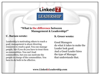 www.Linked 2 Leadership.com “ What is  the difference  between  Management & Leadership?” C. Barnes wrote:   Leadership is motivating others to reach a goal; management is about directing resources to reach a goal. You can manage people, but if you do you have to treat them as commodities. You can’t lead commodities, but you can motivate the people in charge of the commodities. You have to do both to be effective. S. Greer wrote:   Good Managers  do what it takes to make the  Leader look good.  And a Good Leader hires  the type of Manager  that understands that.  