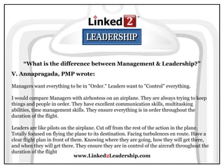 www.Linked 2 Leadership.com “ What is the difference between Management & Leadership?” V. Annapragada, PMP wrote:   Managers want everything to be in "Order." Leaders want to "Control" everything.  I would compare Managers with airhostess on an airplane. They are always trying to keep things and people in order. They have excellent communication skills, multitasking abilities, time management skills. They ensure everything is in order throughout the duration of the flight.  Leaders are like pilots on the airplane. Cut off from the rest of the action in the plane. Totally focused on flying the plane to its destination. Facing turbulences en route. Have a clear flight plan in front of them. Knowing where they are going, how they will get there, and when they will get there. They ensure they are in control of the aircraft throughout the duration of the flight  