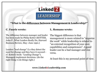 www.Linked 2 Leadership.com “ What is the difference between Management & Leadership?” C. Faurie wrote:   The difference between manager and leader has been made by Philip Kotter (KOTTER, John P., What Leaders Really Do, Harvard Business Review, May- June 1990.)  Leaders "lead change" (i.e they detect the need for change and they have it succeed - cf. Kotter's book: "Leading Change"). Managers implement decisions. (do the right thing vs do things right.) L. Romano wrote:   The biggest difference is that management is more related to "organize the work" while leadership is related to "an external recognition of your own capabilities and competences". A good leader can be a bad manager and vice versa.  At least this is my personal point of view.  