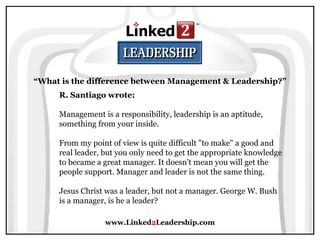 www.Linked 2 Leadership.com “ What is the difference between Management & Leadership?” R. Santiago wrote:   Management is a responsibility, leadership is an aptitude, something from your inside.  From my point of view is quite difficult "to make" a good and real leader, but you only need to get the appropriate knowledge to became a great manager. It doesn't mean you will get the people support. Manager and leader is not the same thing.  Jesus Christ was a leader, but not a manager. George W. Bush is a manager, is he a leader? 