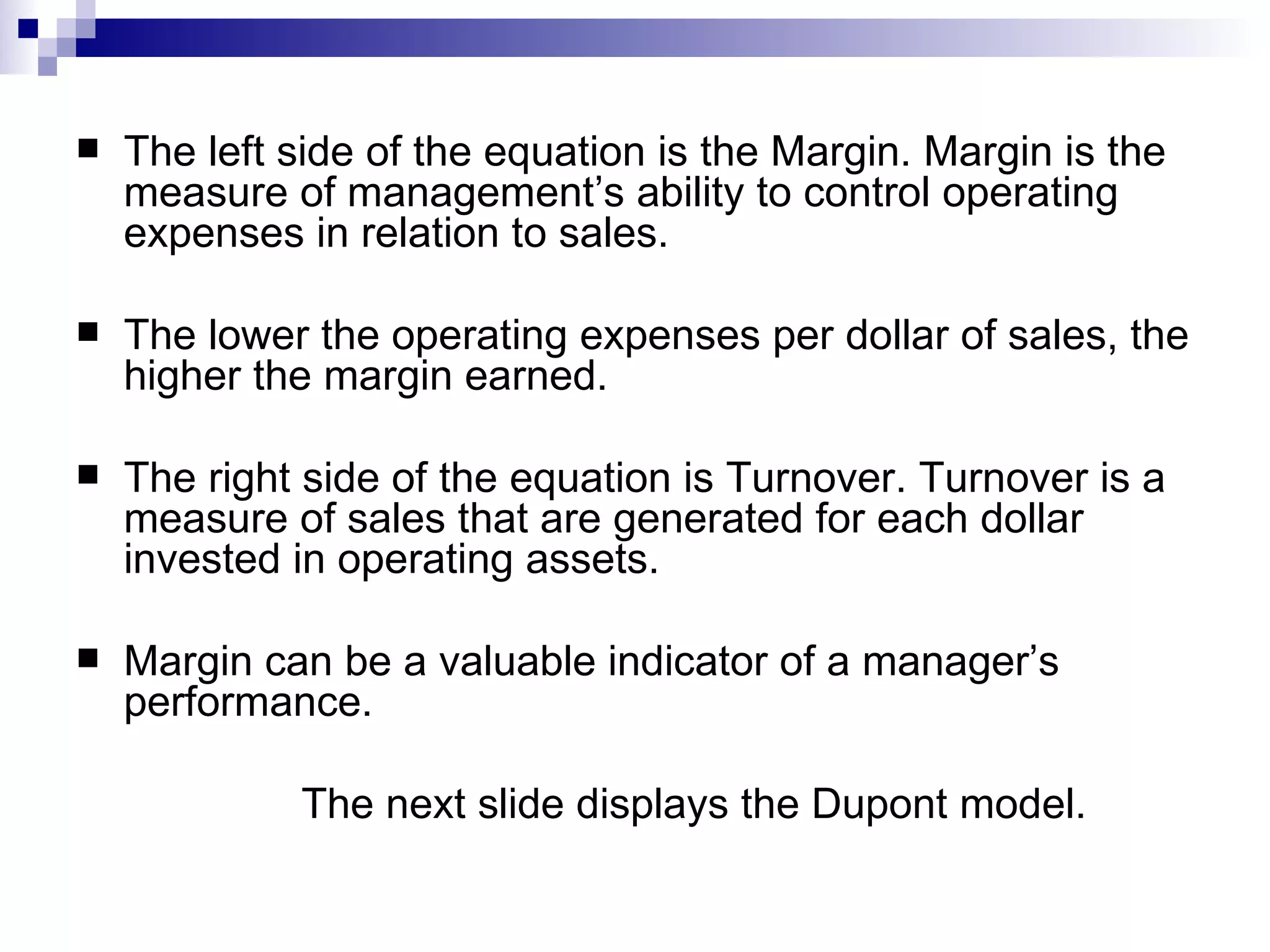 The left side of the equation is the Margin. Margin is the measure of management’s ability to control operating expenses in relation to sales. The lower the operating expenses per dollar of sales, the higher the margin earned. The right side of the equation is Turnover. Turnover is a measure of sales that are generated for each dollar invested in operating assets. Margin can be a valuable indicator of a manager’s performance. The next slide displays the Dupont model. 
