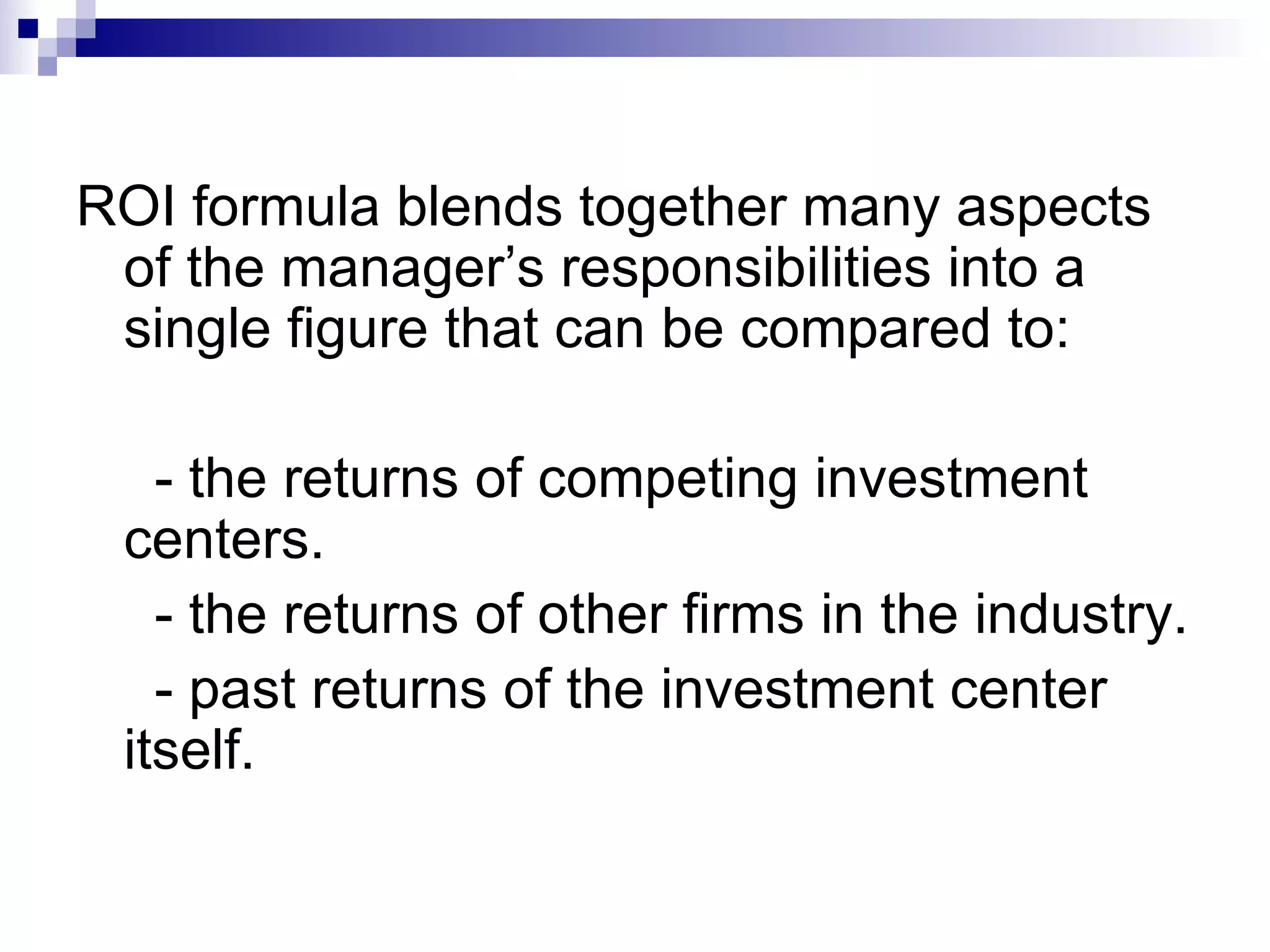 ROI formula blends together many aspects of the manager’s responsibilities into a single figure that can be compared to: - the returns of competing investment centers. - the returns of other firms in the industry. - past returns of the investment center itself.  