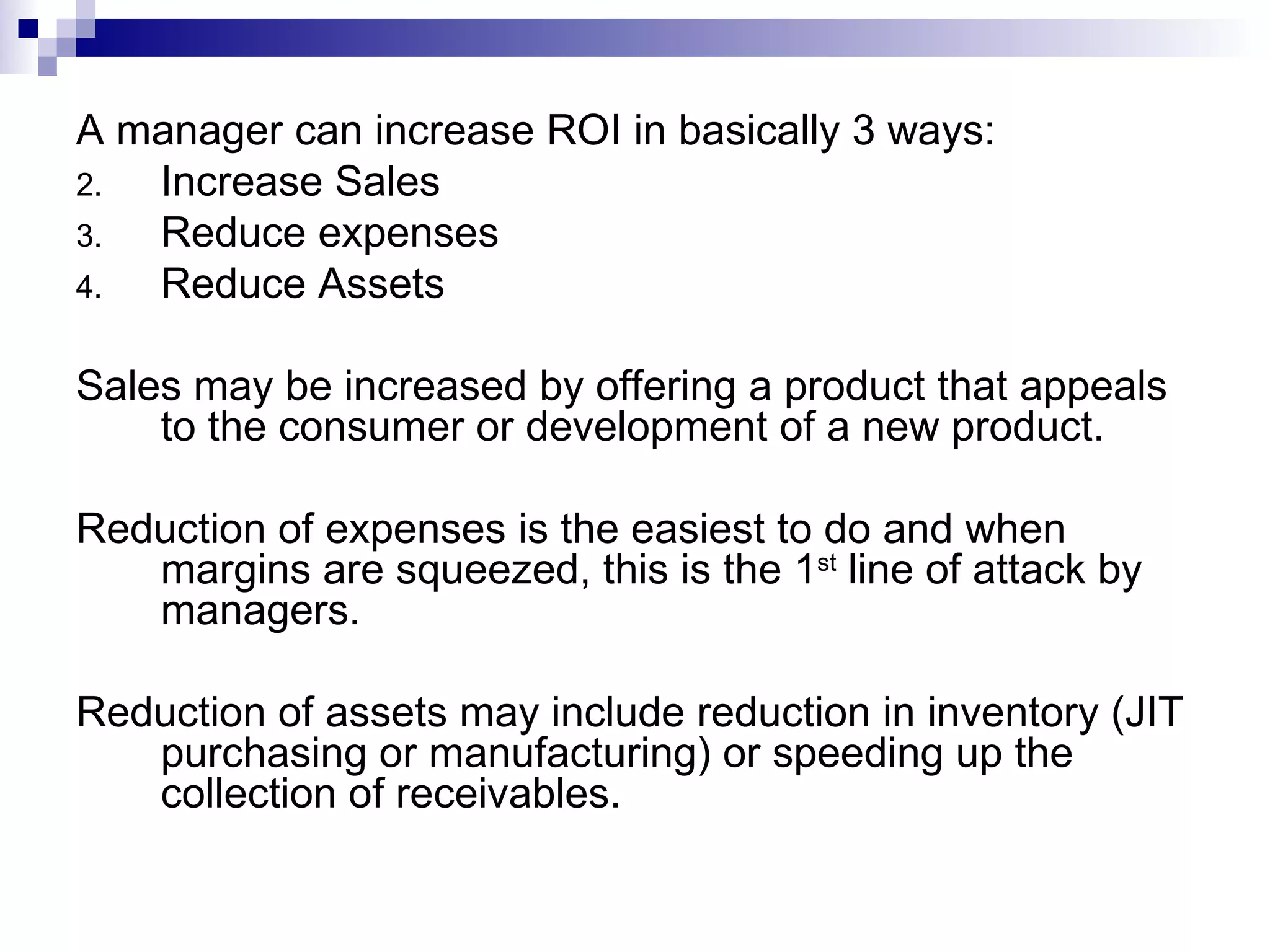 A manager can increase ROI in basically 3 ways: Increase Sales Reduce expenses Reduce Assets Sales may be increased by offering a product that appeals to the consumer or development of a new product. Reduction of expenses is the easiest to do and when margins are squeezed, this is the 1 st  line of attack by managers. Reduction of assets may include reduction in inventory (JIT purchasing or manufacturing) or speeding up the collection of receivables. 
