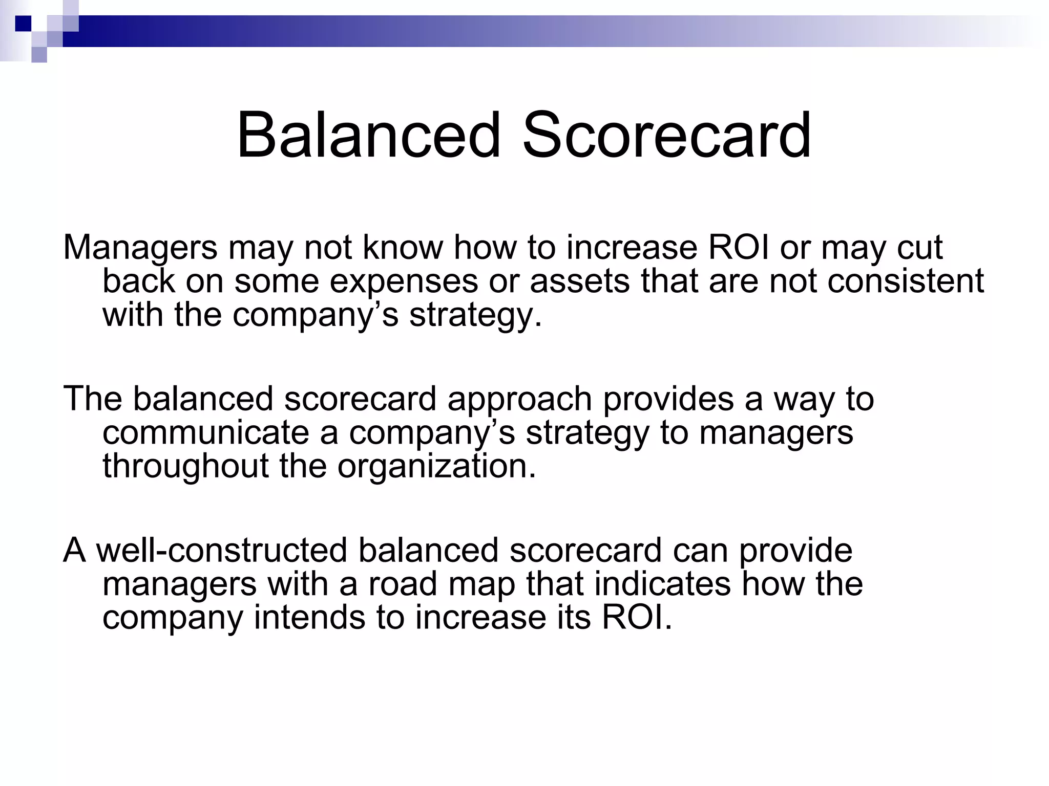 Balanced Scorecard Managers may not know how to increase ROI or may cut back on some expenses or assets that are not consistent with the company’s strategy. The balanced scorecard approach provides a way to communicate a company’s strategy to managers throughout the organization. A well-constructed balanced scorecard can provide managers with a road map that indicates how the company intends to increase its ROI. 