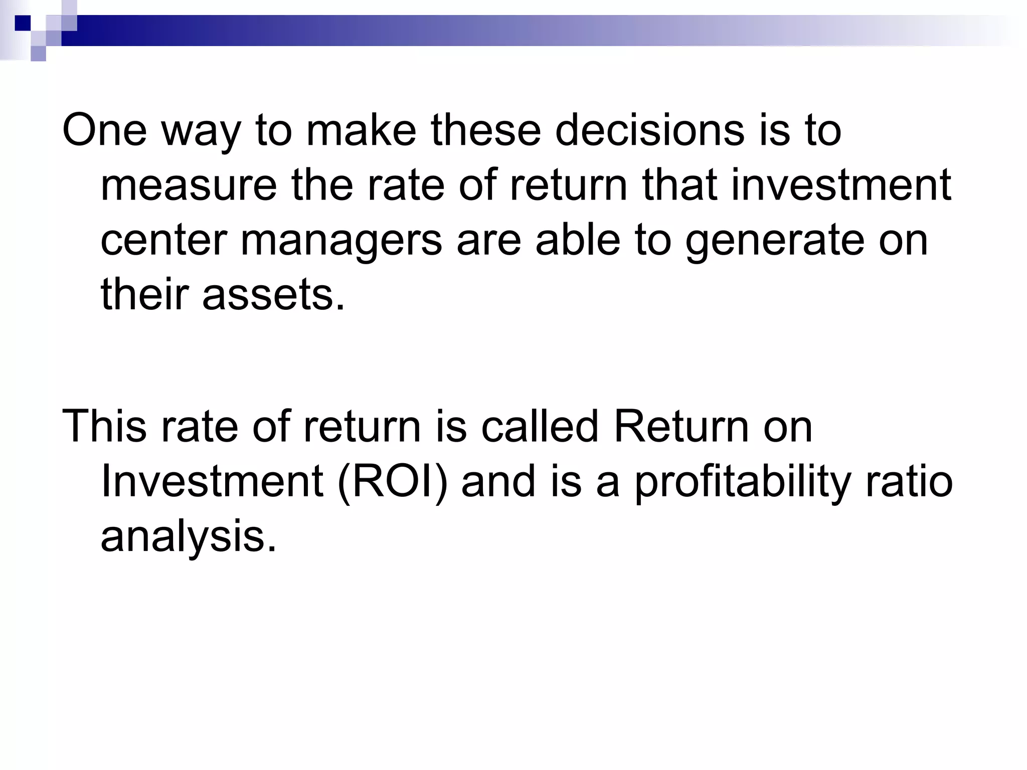 One way to make these decisions is to measure the rate of return that investment center managers are able to generate on their assets. This rate of return is called Return on Investment (ROI) and is a profitability ratio analysis. 