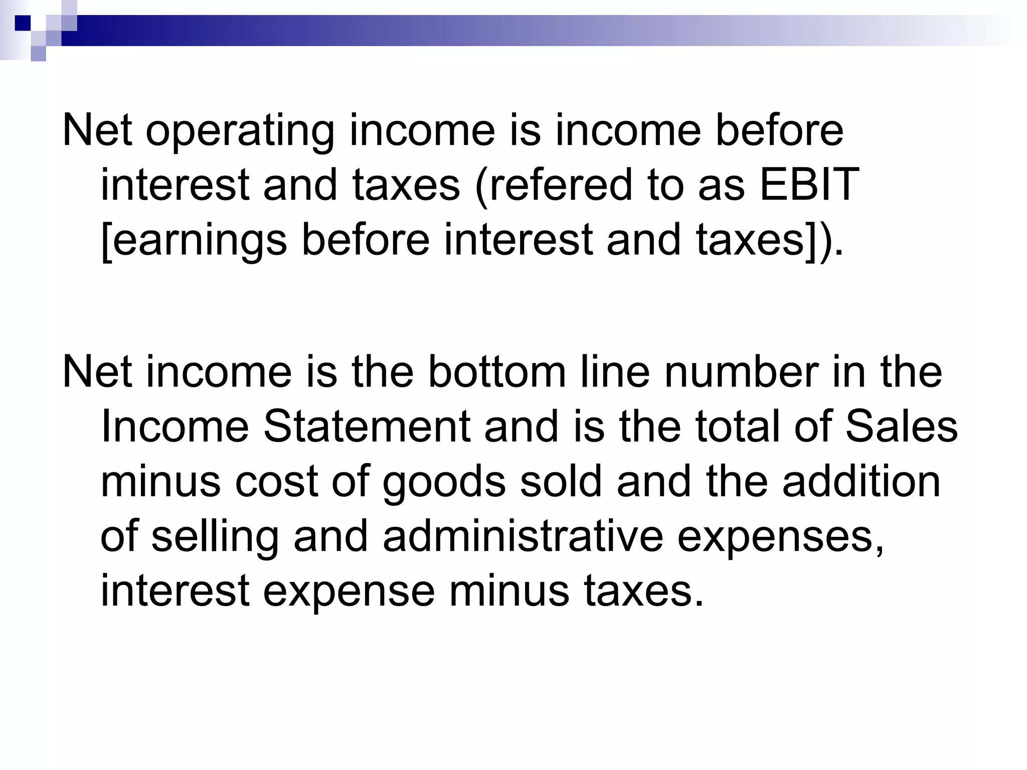 Net operating income is income before interest and taxes (refered to as EBIT [earnings before interest and taxes]).  Net income is the bottom line number in the Income Statement and is the total of Sales minus cost of goods sold and the addition of selling and administrative expenses, interest expense minus taxes.  