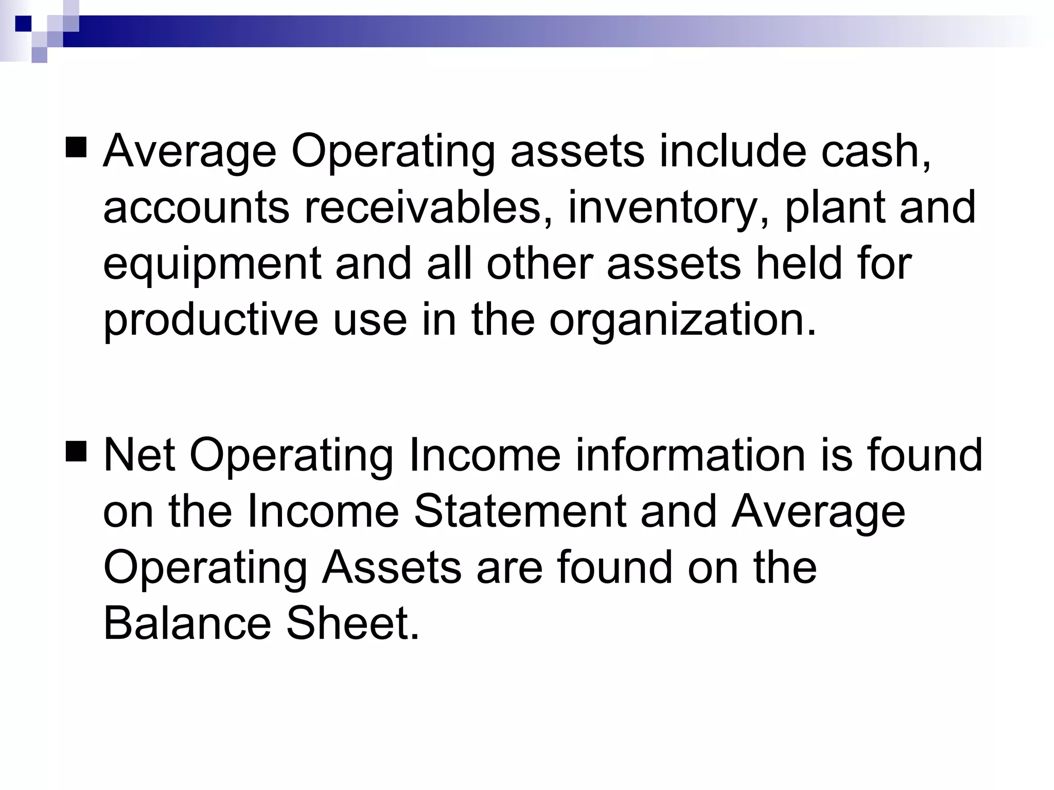 Average Operating assets include cash, accounts receivables, inventory, plant and equipment and all other assets held for productive use in the organization. Net Operating Income information is found on the Income Statement and Average Operating Assets are found on the Balance Sheet. 