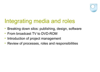 Integrating media and roles Breaking down silos: publishing, design, software From broadcast TV to DVD-ROM Introduction of project management Review of processes, roles and responsibilities 