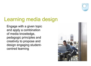 Learning media design Engage with a given topic and apply a combination of media knowledge, pedagogic principles and creativity to propose and design engaging student-centred learning 