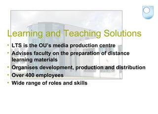 Learning and Teaching Solutions  LTS is the OU’s media production centre Advises faculty on the preparation of distance learning materials Organises development, production and distribution  Over 400 employees Wide range of roles and skills 