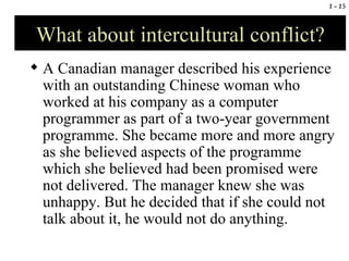What about intercultural conflict? A Canadian manager described his experience with an outstanding Chinese woman who worked at his company as a computer programmer as part of a two-year government programme. She became more and more angry as she believed aspects of the programme which she believed had been promised were not delivered. The manager knew she was unhappy. But he decided that if she could not talk about it, he would not do anything.  