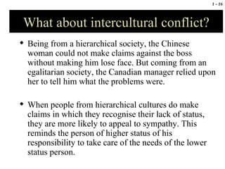 What about intercultural conflict? Being from a hierarchical society, the Chinese woman could not make claims against the boss without making him lose face. But coming from an egalitarian society, the Canadian manager relied upon her to tell him what the problems were. When people from hierarchical cultures do make claims in which they recognise their lack of status, they are more likely to appeal to sympathy. This reminds the person of higher status of his responsibility to take care of the needs of the lower status person. 
