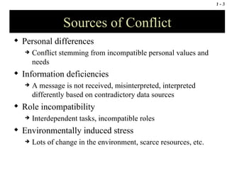 Sources of Conflict Personal differences Conflict stemming from incompatible personal values and needs Information deficiencies A message is not received, misinterpreted, interpreted differently based on contradictory data sources Role incompatibility Interdependent tasks, incompatible roles Environmentally induced stress Lots of change in the environment, scarce resources, etc. 