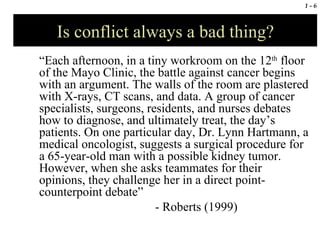 Is conflict always a bad thing? “ Each afternoon, in a tiny workroom on the 12 th  floor of the Mayo Clinic, the battle against cancer begins with an argument. The walls of the room are plastered with X-rays, CT scans, and data. A group of cancer specialists, surgeons, residents, and nurses debates how to diagnose, and ultimately treat, the day’s patients. On one particular day, Dr. Lynn Hartmann, a medical oncologist, suggests a surgical procedure for a 65-year-old man with a possible kidney tumor. However, when she asks teammates for their opinions, they challenge her in a direct point-counterpoint debate” - Roberts (1999) 