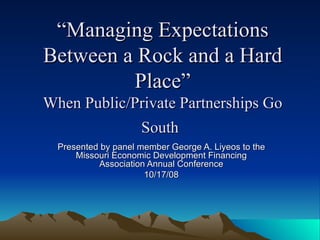 “ Managing Expectations Between a Rock and a Hard Place” When Public/Private Partnerships Go South   Presented by panel member George A. Liyeos to the Missouri Economic Development Financing Association Annual Conference 10/17/08 
