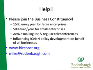 Help!! Please join the Business Constituency! 1500 euro/year for large enterprises 500 euro/year for small enterprises Active mailing list & regular teleconferences Influencing ICANN policy development on behalf of all businesses www.bizconst.org [email_address] 