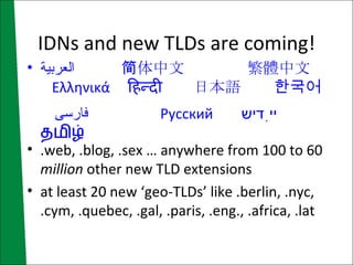 IDNs and new TLDs are coming! العربية   简体中文   繁體中文   Ελληνικά   हिन्दी   日本語   한국어   فارسی   Русский   ייִדיש   தமிழ் .web, .blog, .sex … anywhere from 100 to 60  million  other new TLD extensions at least 20 new ‘geo-TLDs’ like .berlin, .nyc, .cym, .quebec, .gal, .paris, .eng., .africa, .lat 