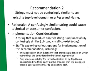 Recommendation 2 Strings must not be confusingly similar to an existing top-level domain or a Reserved Name.   Rationale:  A confusingly similar string could cause technical or consumer confusion. Implementation Considerations: A string that resembles another string is not necessarily confusingly similar (.ch, .cn, .cm all co-exist today) Staff is exploring various options for implementation of this recommendation, including: The application of an algorithm that provides guidance on which TLD strings are considered to be confusingly similar Providing a capability for formal objection to be filed to an application by a third party on the grounds that the proposed gTLD is confusingly similar to an existing TLD.  