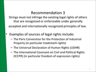 Recommendation 3 Strings must not infringe the existing legal rights of others that are recognized or enforceable under generally accepted and internationally recognized principles of law.   Examples of sources of legal rights include: The Paris Convention for the Protection of Industrial Property ( in particular trademark rights ) The Universal Declaration of Human Rights (UDHR) The International Covenant on Civil and Political Rights (ICCPR) (in particular freedom of expression rights)  