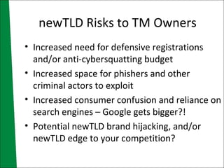 newTLD Risks to TM Owners Increased need for defensive registrations and/or anti-cybersquatting budget Increased space for phishers and other criminal actors to exploit Increased consumer confusion and reliance on search engines – Google gets bigger?! Potential newTLD brand hijacking, and/or newTLD edge to your competition? 