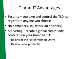 “.brand” Advantages Security – you own and control the TLD, can register to anyone you choose No domainers, squatters OR phishers?! Marketing – create a global community centered on your branded TLD Be one of the first in your industry! Develop new products! 