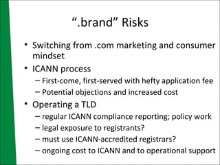 “.brand” Risks Switching from .com marketing and consumer mindset ICANN process First-come, first-served with hefty application fee Potential objections and increased cost Operating a TLD regular ICANN compliance reporting; policy work legal exposure to registrants? must use ICANN-accredited registrars? ongoing cost to ICANN and to operational support 