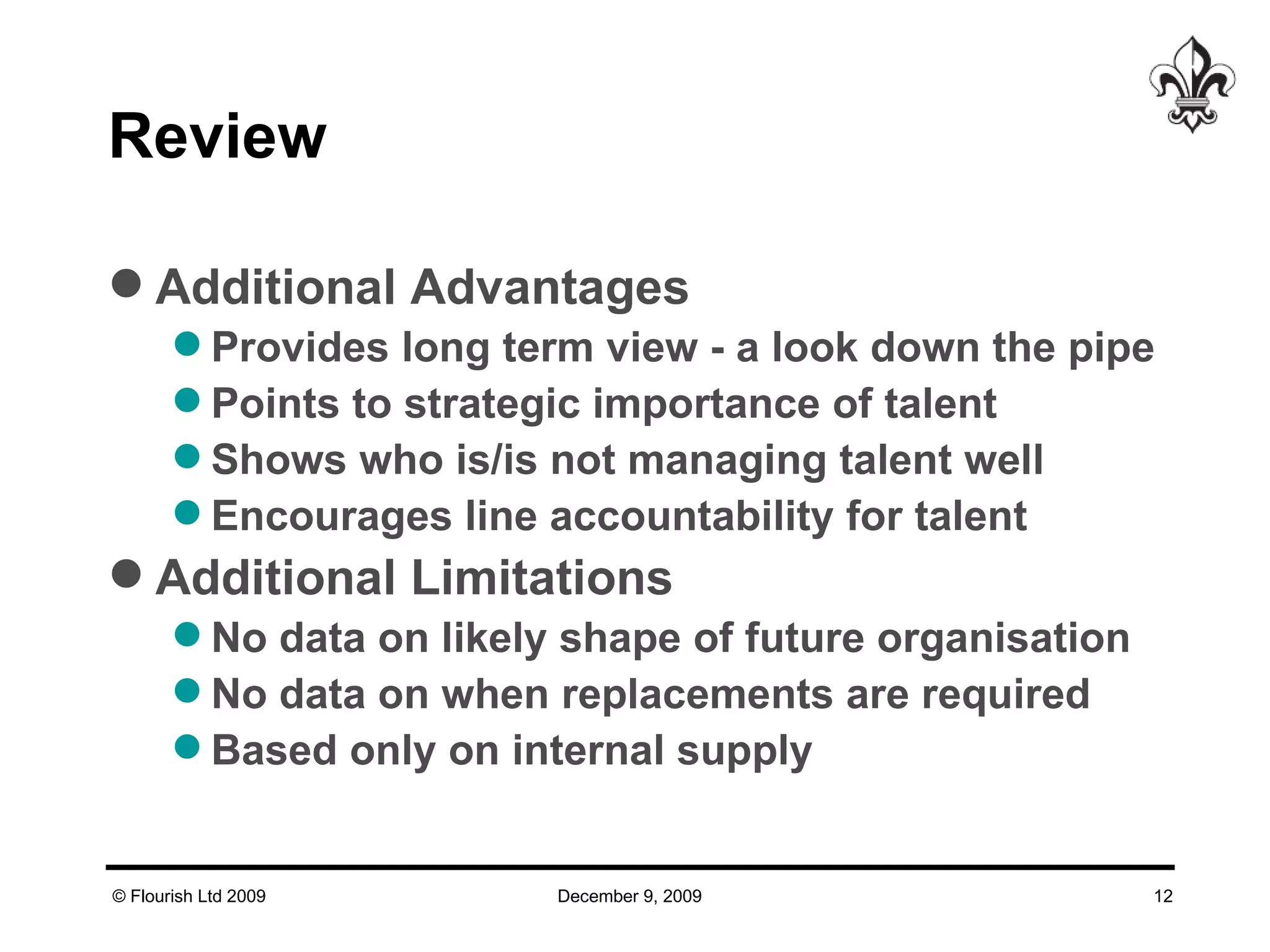 Review  Additional Advantages Provides long term view - a look down the pipe Points to strategic importance of talent Shows who is/is not managing talent well Encourages line accountability for talent Additional Limitations No data on likely shape of future organisation No data on when replacements are required Based only on internal supply 