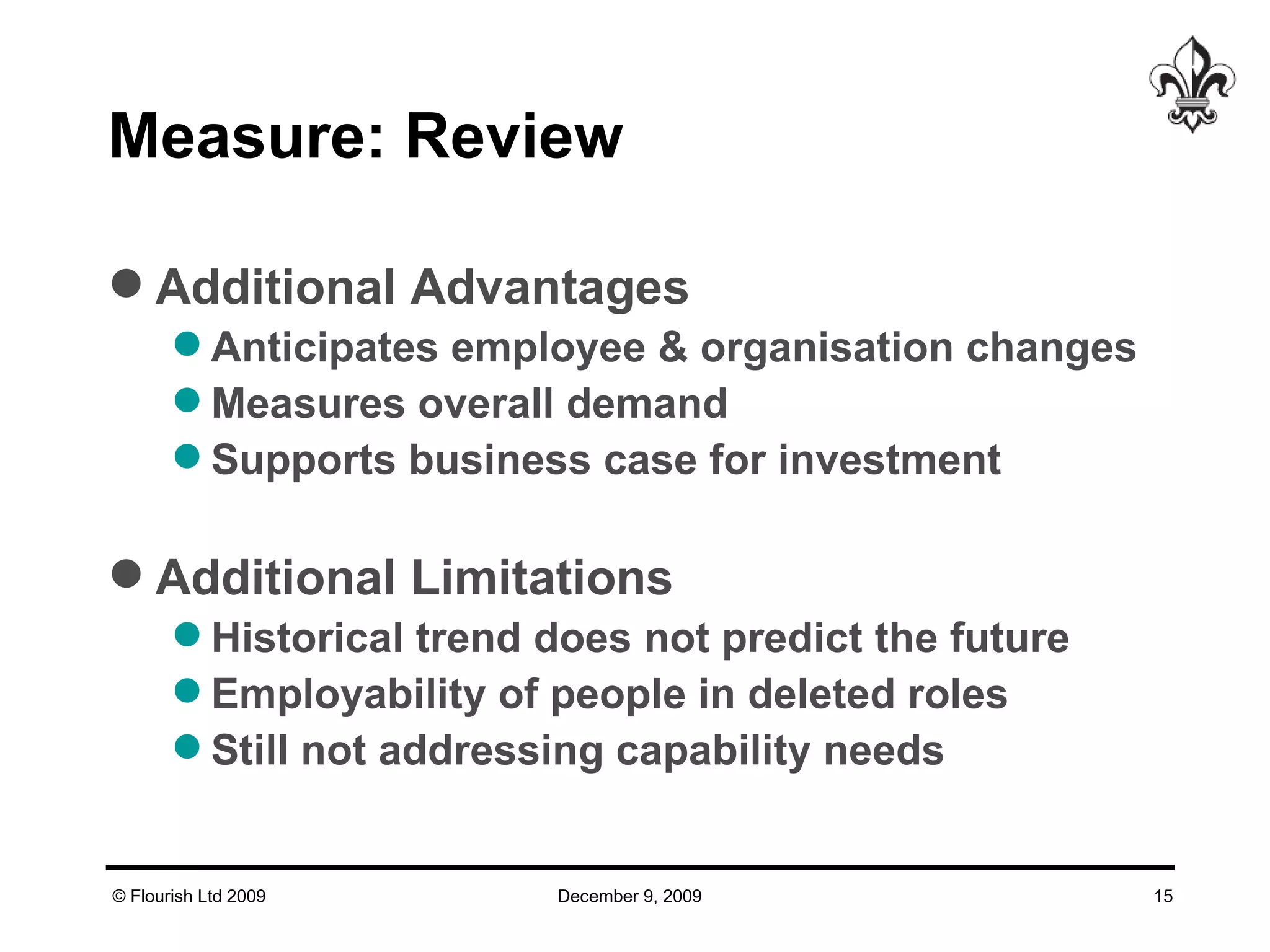 Measure: Review  Additional Advantages Anticipates employee & organisation changes Measures overall demand Supports business case for investment Additional Limitations Historical trend does not predict the future Employability of people in deleted roles Still not addressing capability needs 