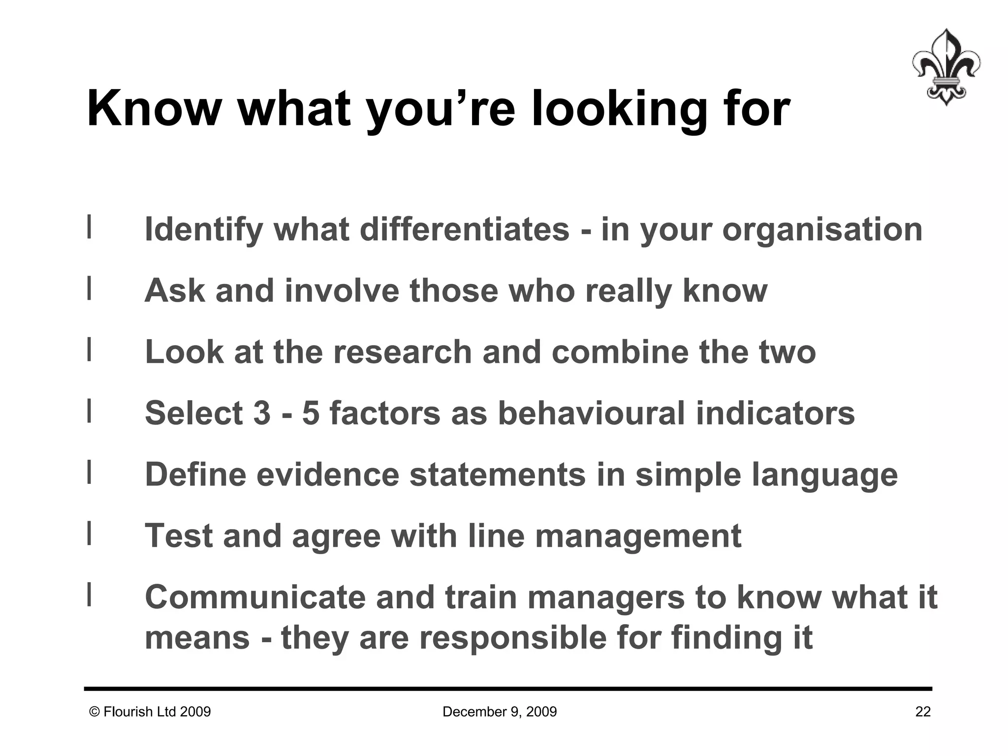 Know what you’re looking for  Identify what differentiates - in your organisation Ask and involve those who really know Look at the research and combine the two Select 3 - 5 factors as behavioural indicators Define evidence statements in simple language Test and agree with line management Communicate and train managers to know what it means - they are responsible for finding it 
