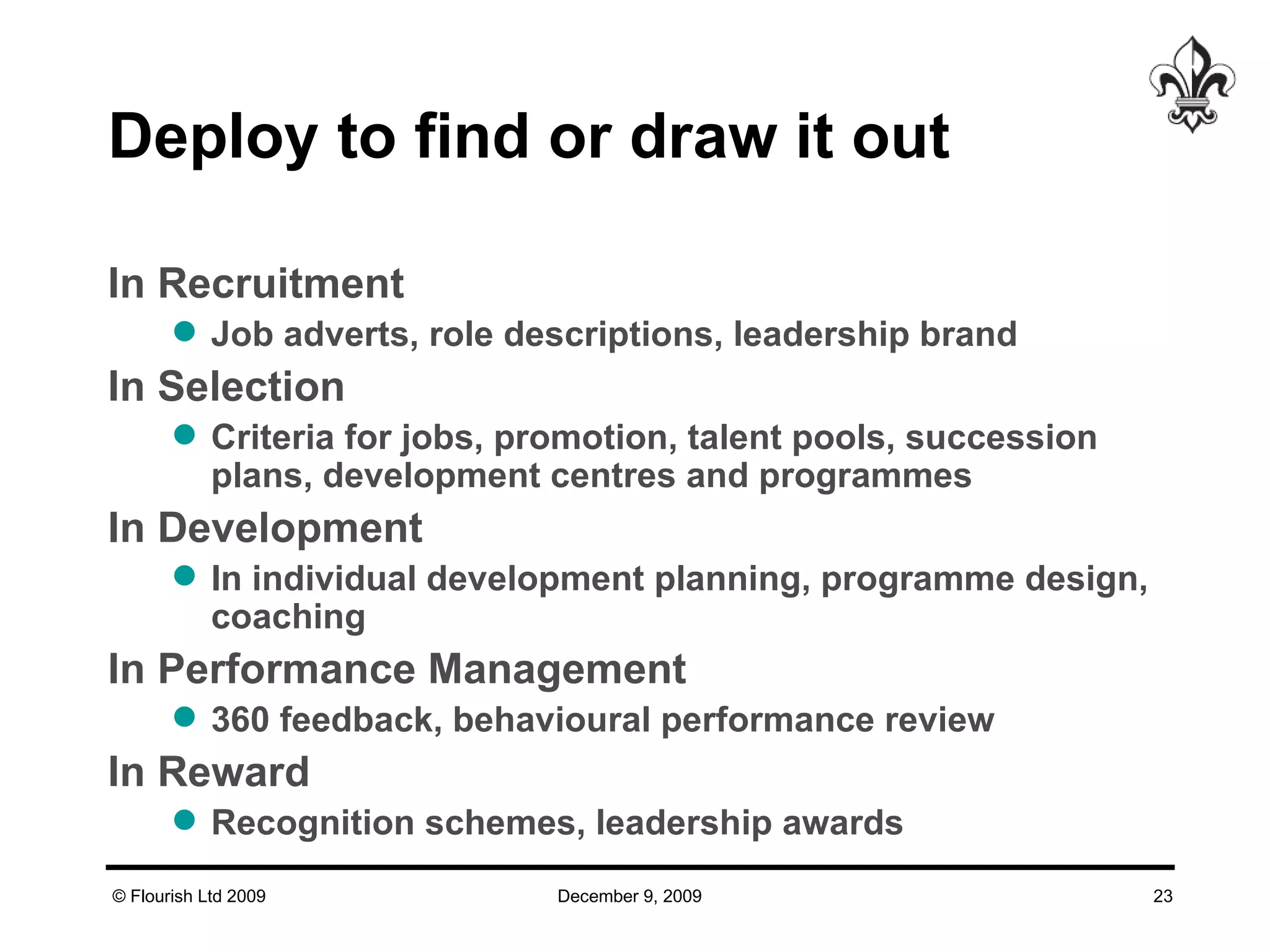 Deploy to find or draw it out  In Recruitment Job adverts, role descriptions, leadership brand In Selection Criteria for jobs, promotion, talent pools, succession plans, development centres and programmes In Development In individual development planning, programme design, coaching In Performance Management 360 feedback, behavioural performance review In Reward Recognition schemes, leadership awards 