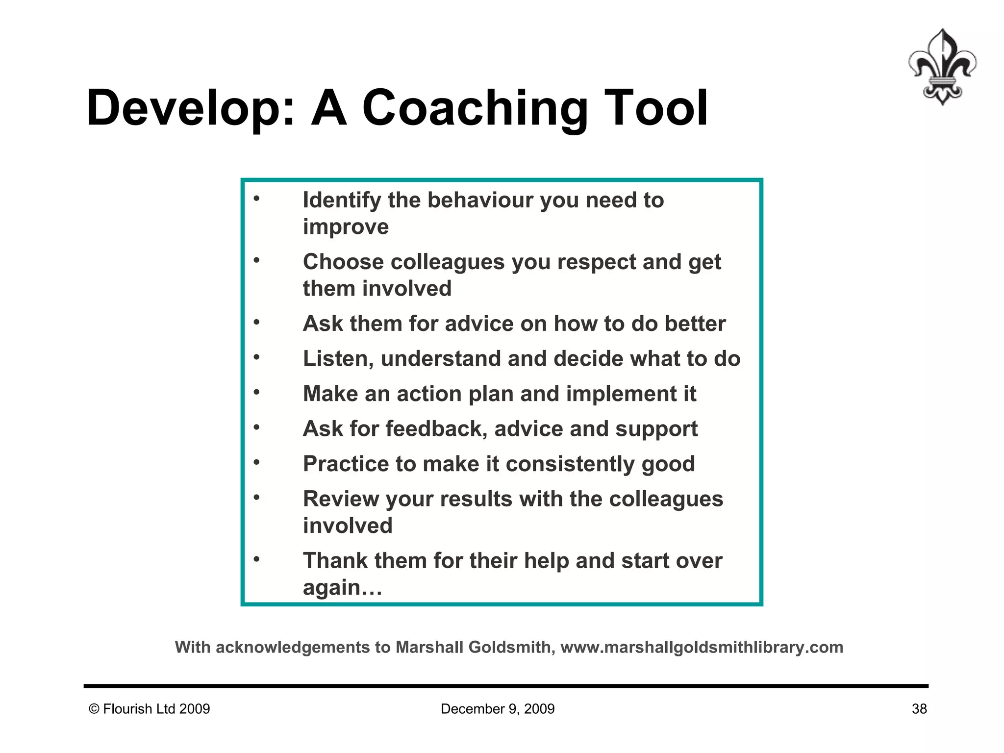 Develop: A Coaching Tool Identify the behaviour you need to improve Choose colleagues you respect and get them involved Ask them for advice on how to do better Listen, understand and decide what to do Make an action plan and implement it Ask for feedback, advice and support Practice to make it consistently good Review your results with the colleagues involved Thank them for their help and start over again… With acknowledgements to Marshall Goldsmith, www.marshallgoldsmithlibrary.com 