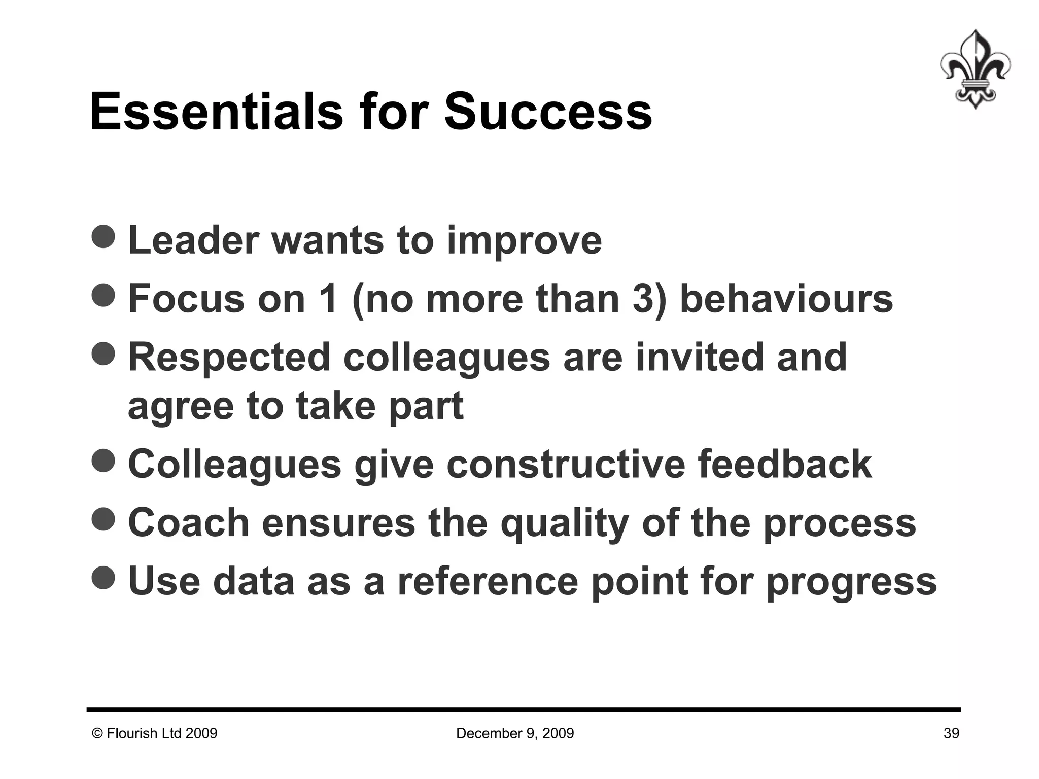 Essentials for Success  Leader wants to improve Focus on 1 (no more than 3) behaviours  Respected colleagues are invited and agree to take part Colleagues give constructive feedback  Coach ensures the quality of the process  Use data as a reference point for progress 