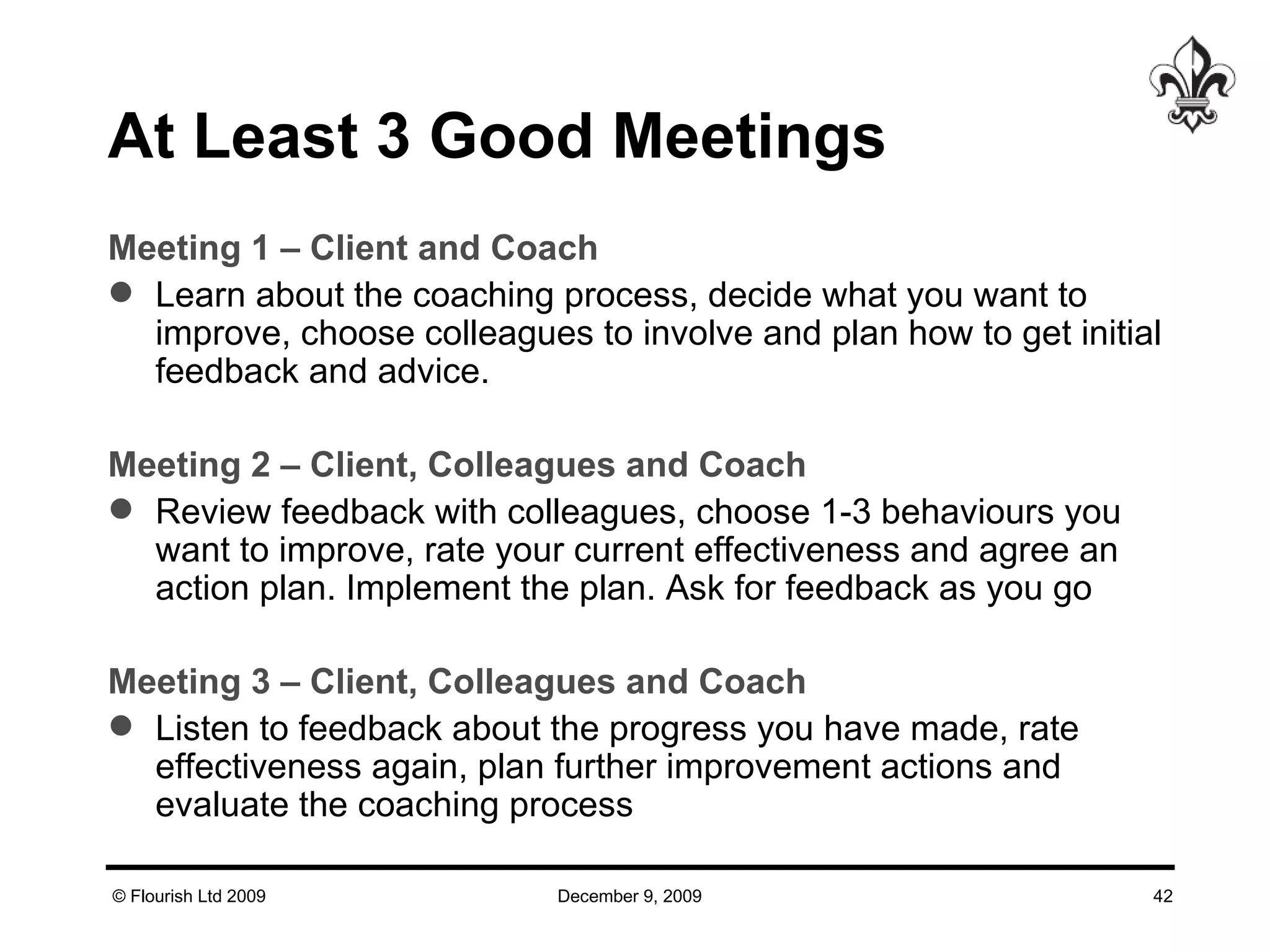 At Least 3 Good Meetings Meeting 1 – Client and Coach Learn about the coaching process, decide what you want to improve, choose colleagues to involve and plan how to get initial feedback and advice. Meeting 2 – Client, Colleagues and Coach Review feedback with colleagues, choose 1-3 behaviours you want to improve, rate your current effectiveness and agree an action plan. Implement the plan. Ask for feedback as you go Meeting 3 – Client, Colleagues and Coach Listen to feedback about the progress you have made, rate effectiveness again, plan further improvement actions and evaluate the coaching process 