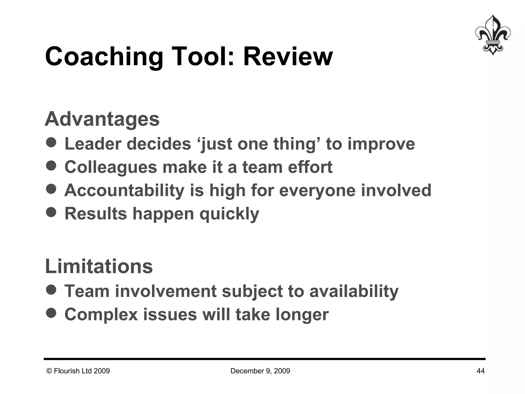 Coaching Tool: Review Advantages Leader decides ‘just one thing’ to improve Colleagues make it a team effort Accountability is high for everyone involved Results happen quickly Limitations Team involvement subject to availability Complex issues will take longer 