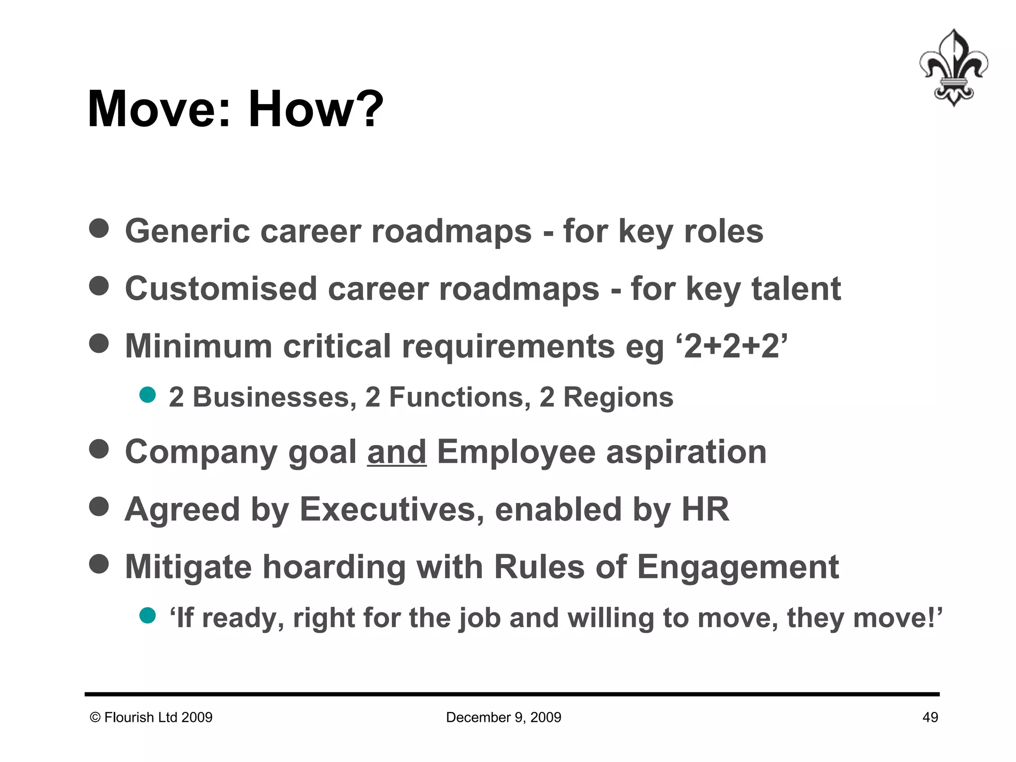 Move: How? Generic career roadmaps - for key roles Customised career roadmaps - for key talent Minimum critical requirements eg ‘2+2+2’ 2 Businesses, 2 Functions, 2 Regions Company goal  and  Employee aspiration Agreed by Executives, enabled by HR Mitigate hoarding with Rules of Engagement ‘ If ready, right for the job and willing to move, they move!’ 