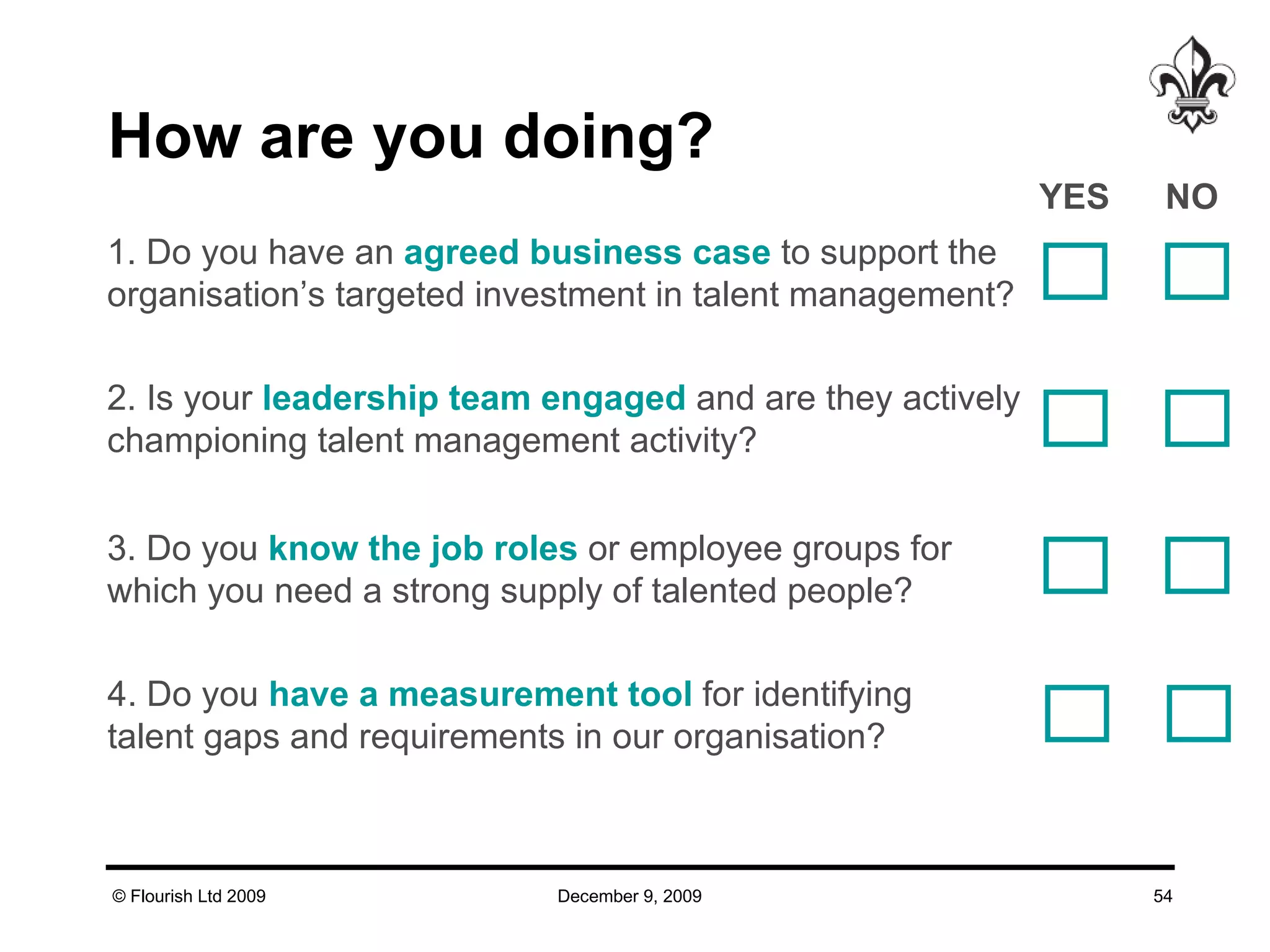 How are you doing? 1. Do you have an  agreed   business case  to support the organisation’s targeted investment in talent management?  2. Is your  leadership team engaged  and are they actively  championing talent management activity?  3. Do you  know the job roles  or employee groups for which you need a strong supply of talented people?  4. Do you  have a   measurement tool  for identifying talent gaps and requirements in our organisation?  YES NO  