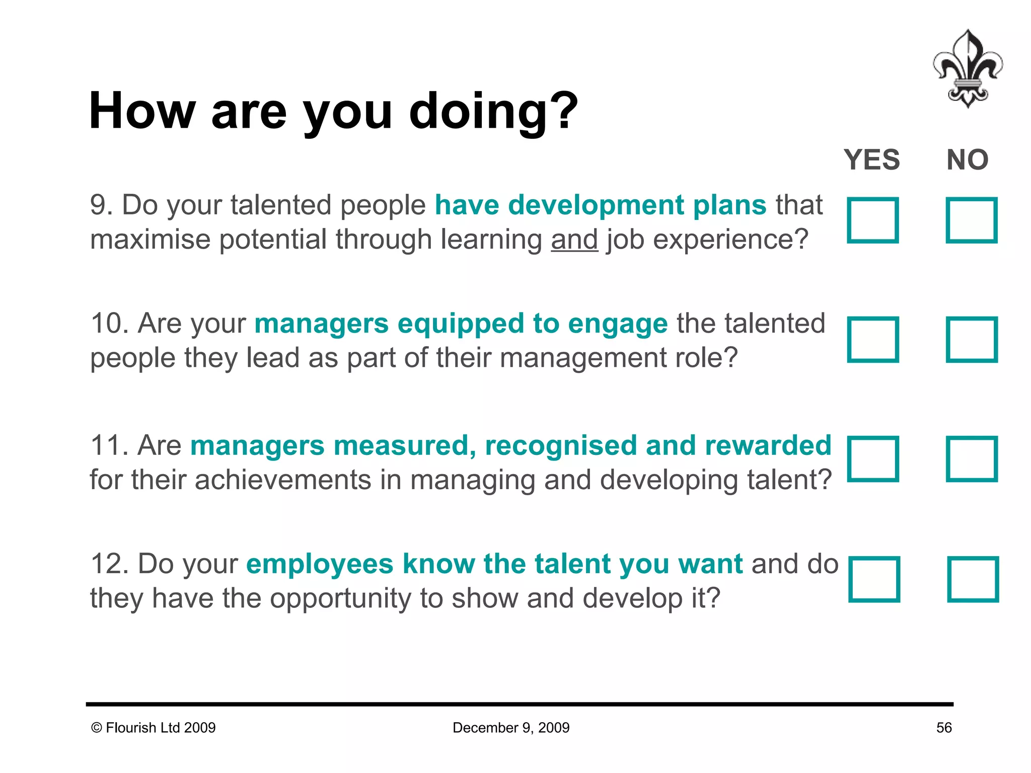 How are you doing? 9. Do your talented people  have development plans  that maximise potential through learning  and  job experience?  10. Are your  managers equipped to engage  the talented people they lead as part of their management role?  11. Are  managers measured, recognised and rewarded for their achievements in managing and developing talent?  12. Do your  employees know the talent you want  and do they have the opportunity to show and develop it?  YES NO  