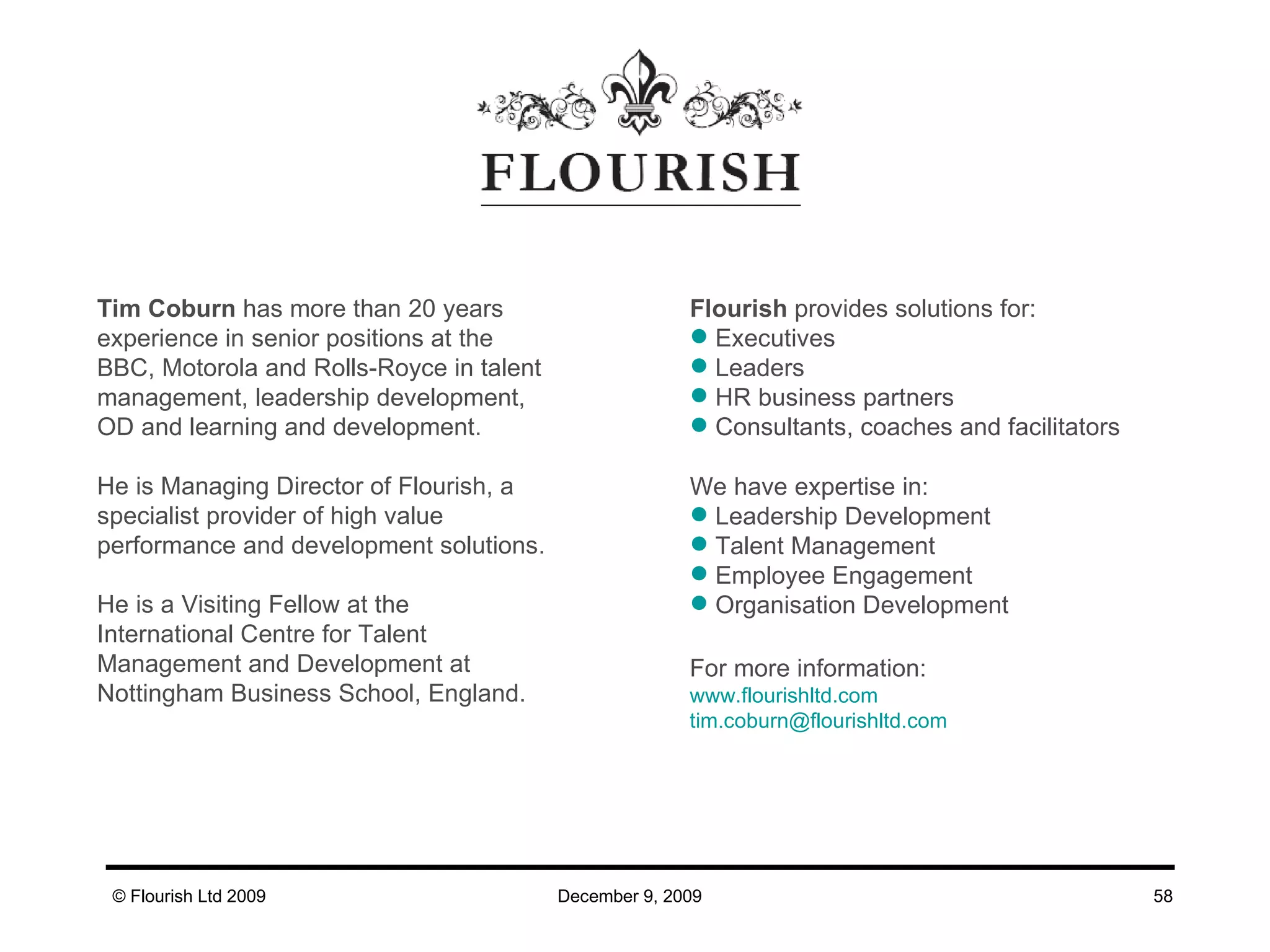 For more information: www. flourishltd .com tim . [email_address] .com Flourish  provides solutions for: Executives  Leaders HR business partners Consultants, coaches and facilitators  We have expertise in: Leadership Development  Talent Management Employee Engagement Organisation Development Tim Coburn  has more than 20 years experience in senior positions at the BBC, Motorola and Rolls-Royce in talent management, leadership development, OD and learning and development. He is Managing Director of Flourish, a specialist provider of high value performance and development solutions. He is a Visiting Fellow at the International Centre for Talent Management and Development at Nottingham Business School, England. 
