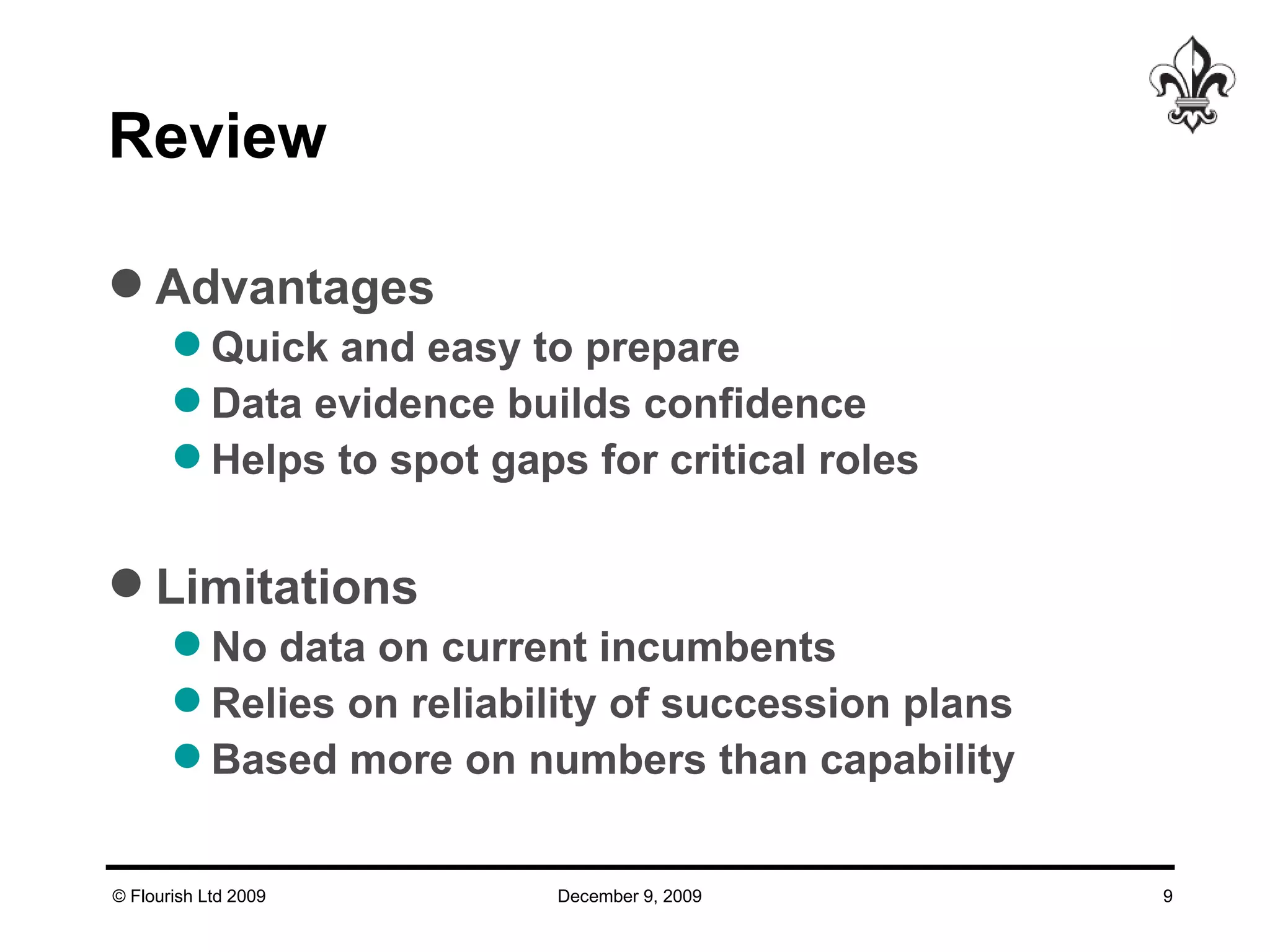 Review Advantages Quick and easy to prepare  Data evidence builds confidence Helps to spot gaps for critical roles Limitations No data on current incumbents Relies on reliability of succession plans Based more on numbers than capability 