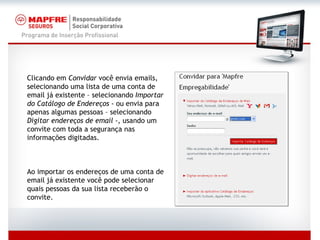 Clicando em  Convidar  você envia emails, selecionando uma lista de uma conta de email já existente – selecionando  Importar do Catálogo de Endereços  - ou envia para apenas algumas pessoas – selecionando  Digitar endereços de email  -, usando um convite com toda a segurança nas informações digitadas. Ao importar os endereços de uma conta de email já existente você pode selecionar quais pessoas da sua lista receberão o convite. 