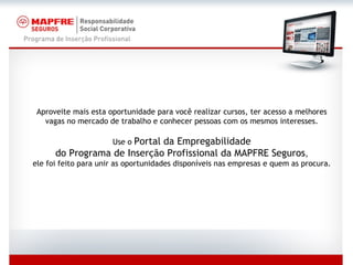 Aproveite mais esta oportunidade para você realizar cursos, ter acesso a melhores vagas no mercado de trabalho e conhecer pessoas com os mesmos interesses. Use o  Portal da Empregabilidade do Programa de Inserção Profissional da MAPFRE Seguros , ele foi feito para unir as oportunidades disponíveis nas empresas e quem as procura. 