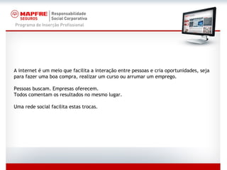 A internet é um meio que facilita a interação entre pessoas e cria oportunidades, seja para fazer uma boa compra, realizar um curso ou arrumar um emprego. Pessoas buscam. Empresas oferecem. Todos comentam os resultados no mesmo lugar. Uma rede social facilita estas trocas. 