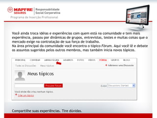 Você ainda troca idéias e experiências com quem está na comunidade e tem mais experiência, passou por dinâmicas de grupos, entrevistas, testes e muitas coisas que o mercado exige na contratação de sua força de trabalho. Na área principal da comunidade você encontra o tópico  Fórum . Aqui você lê e debate os assuntos sugeridos pelos outros membros, mas também inicia novos tópicos. Compartilhe suas experiências. Tire dúvidas. 