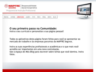 O seu primeiro passo na Comunidade:   Insira o seu currículo e personalize a sua página pessoal! Todos os aplicativos desta página foram feitos para você se apresentar ao mercado de trabalho e às empresas parceiras da MAPFRE Seguros. Insira as suas experiências profissionais e acadêmicas e o que mais você acredita ser importantes em uma nova contratação. Use o espaço de  Meu Blog  para escrever sobre temas que você domina. Insira fotos. 