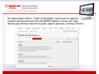 No mesmo tópico  Fórum > Todas as discussões,  você acessa as vagas de trabalho abertas pelos parceiros da MAPFRE Seguros e cursos com vagas abertas para diversas áreas de atuação: pagos e gratuitos, extensos e breves. 